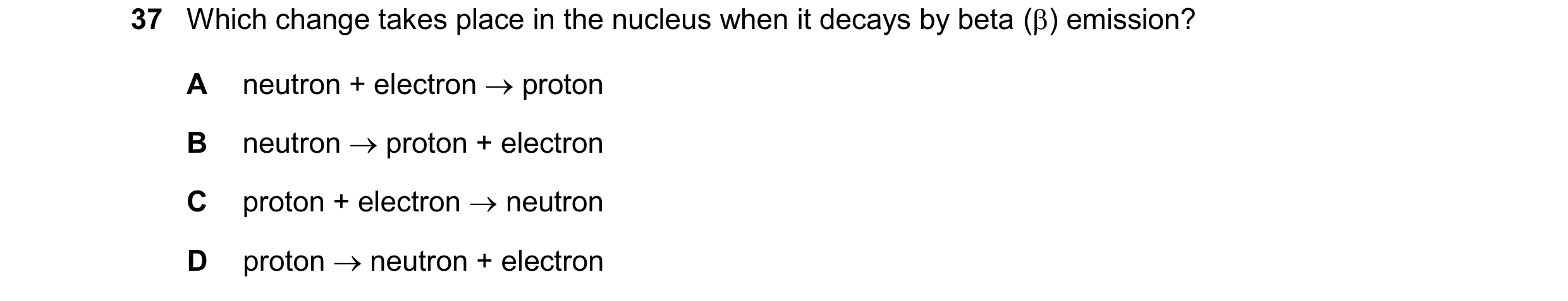 Question 199: Which change takes place in the nucleus when it decays by beta () emission? A neutron + electron  proton B neutron  proton + electron C …