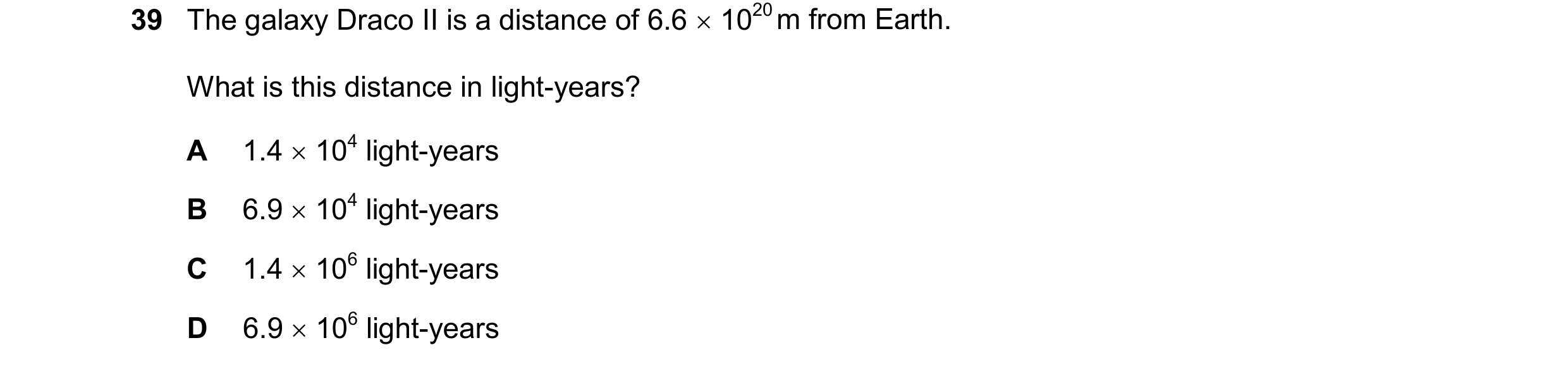 Question 39: The galaxy Draco II is a distance of 6.6 1020 m from Earth. What is this distance in light-years? A 1.4 104 light-years B 6.9 104 lig…