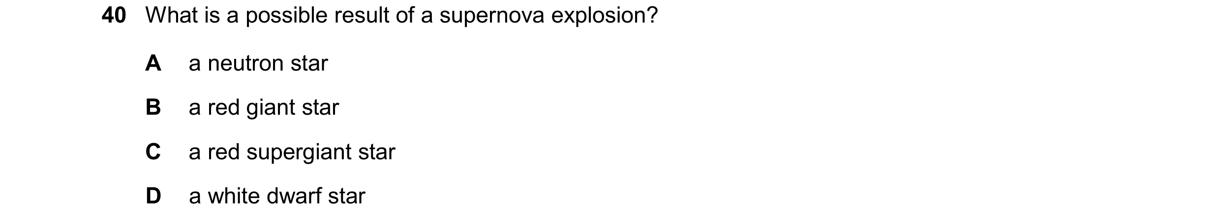 Question 40: What is a possible result of a supernova explosion? A a neutron star B a red giant star C a red supergiant star D a white dwarf star