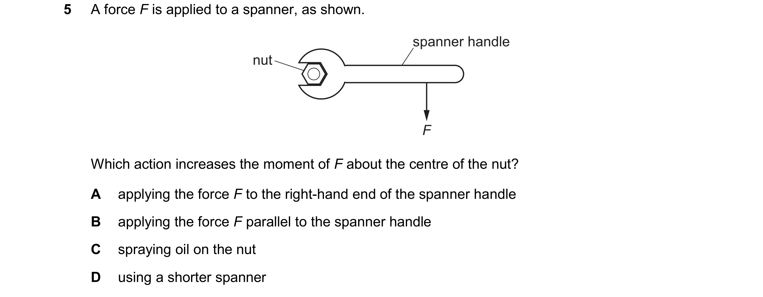 Question 236: A force F is applied to a spanner, as shown. spanner handle nut F Which action increases the moment of F about the centre of the nut? A app…