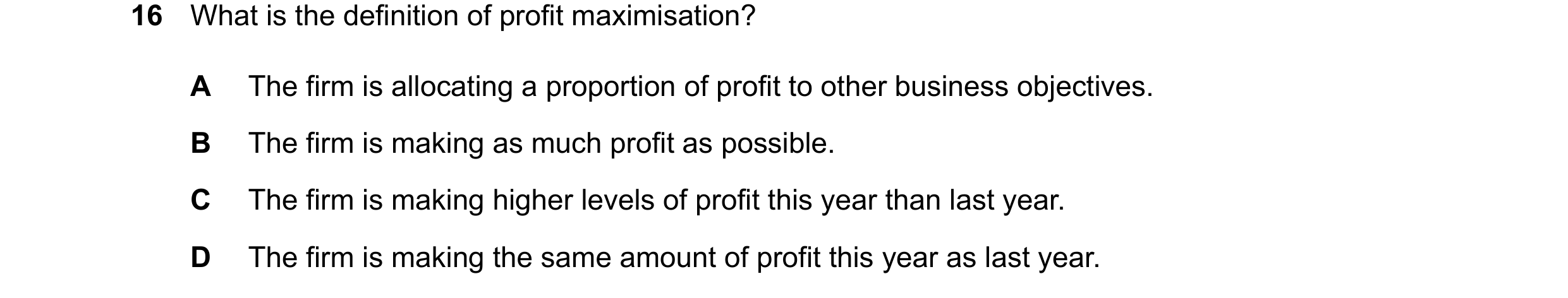 Question 246: What is the definition of profit maximisation? A The firm is allocating a proportion of profit to other business objectives. B The firm is …