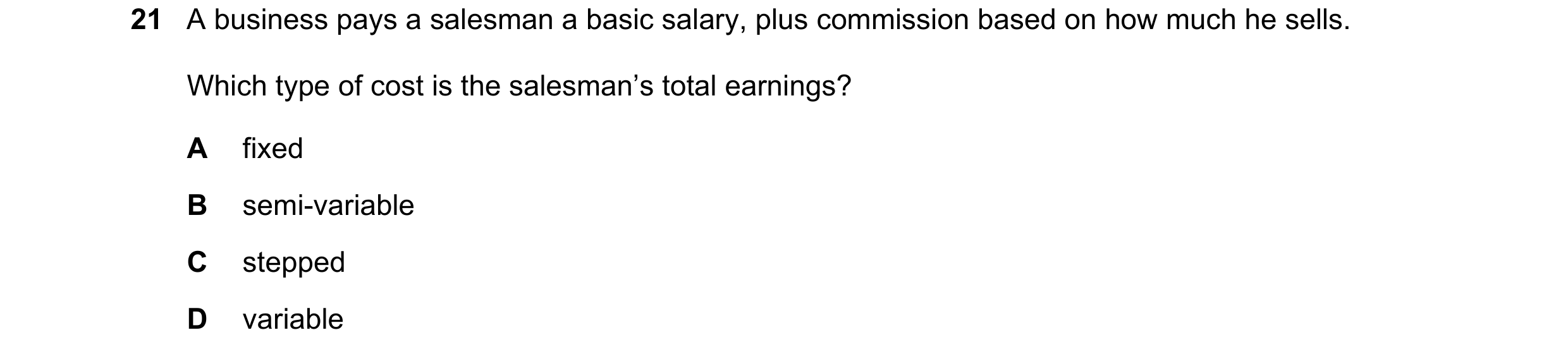 Question 239: A business pays a salesman a basic salary, plus commission based on how much he sells. Which type of cost is the salesman’s total earnings?…