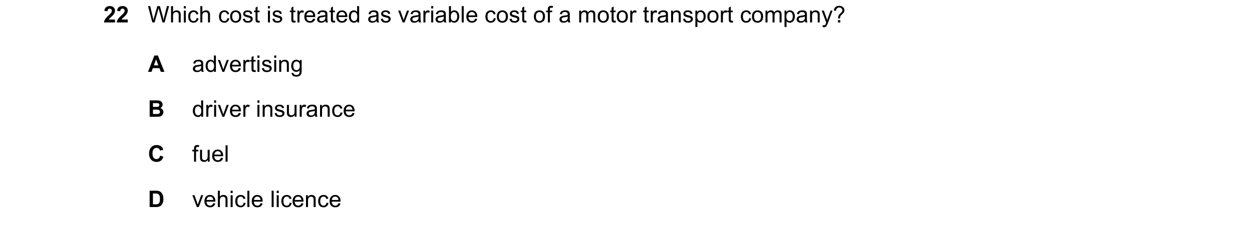 Question 240: Which cost is treated as variable cost of a motor transport company? A advertising B driver insurance C fuel D vehicle licence
