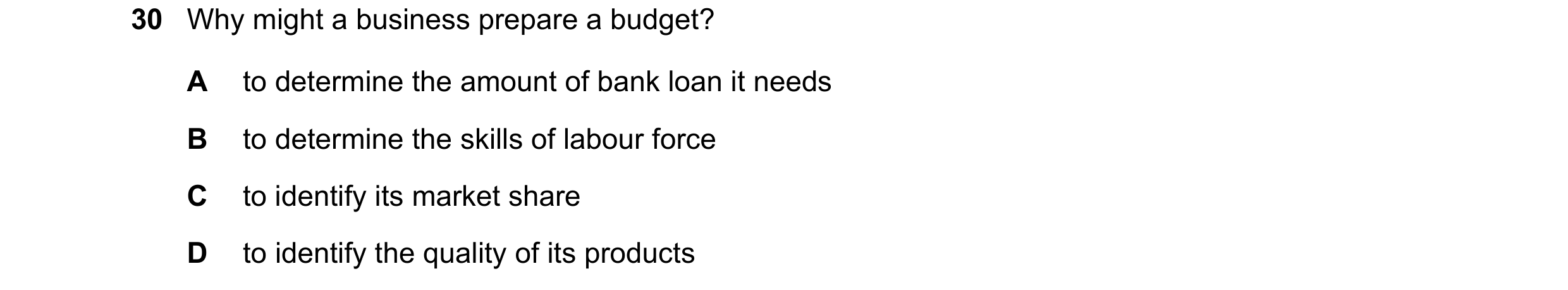 Question 27: Why might a business prepare a budget? A to determine the amount of bank loan it needs B to determine the skills of labour force C to ident…