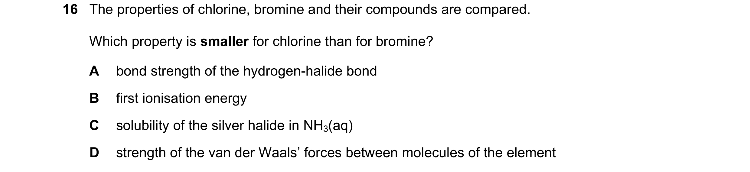 Question 41: The properties of chlorine, bromine and their compounds are compared. Which property is smaller for chlorine than for bromine? A bond stren…