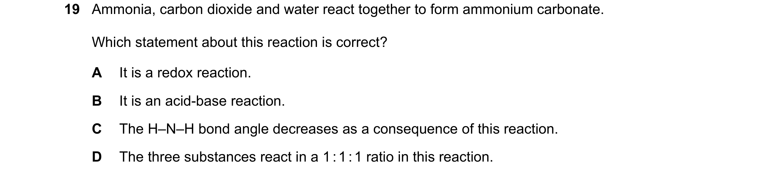 Question 60: Ammonia, carbon dioxide and water react together to form ammonium carbonate. Which statement about this reaction is correct? A It is a redo…