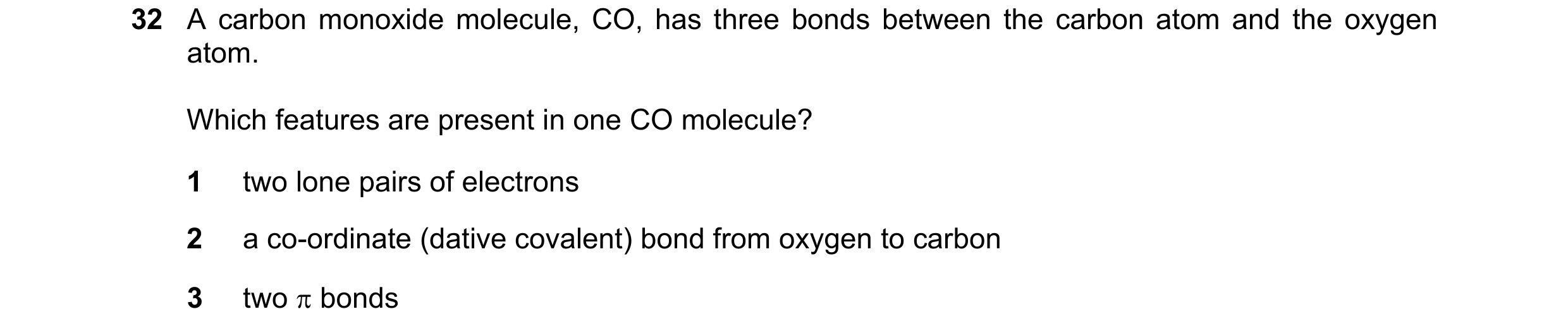 Question 15: A carbon monoxide molecule, CO, has three bonds between the carbon atom and the oxygen atom. Which features are present in one CO molecule?…