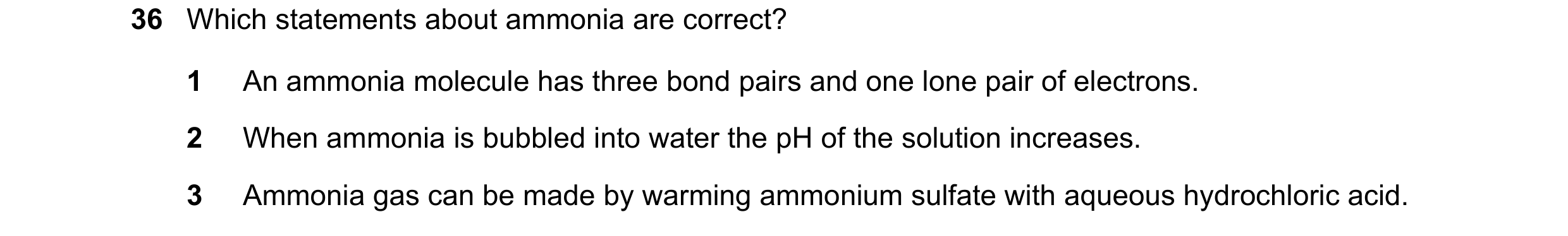 Question 62: Which statements about ammonia are correct? 1 An ammonia molecule has three bond pairs and one lone pair of electrons. 2 When ammonia is bu…
