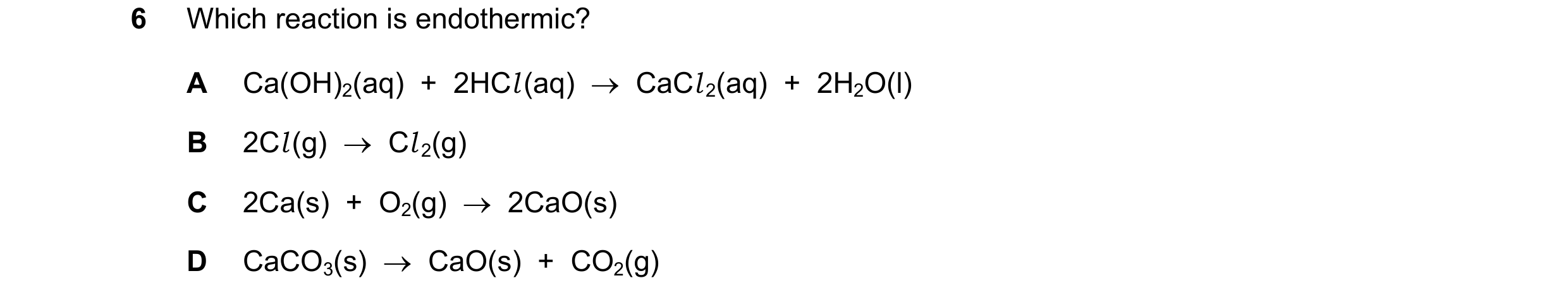 Question 143: Which reaction is endothermic? A Ca(OH)2(aq)  +  2HCl (aq)  →  CaCl 2(aq)  +  2H2O(l) B 2Cl (g)  →  Cl 2(g) C 2Ca(s)  +  O2(g)  →  2CaO(s) …