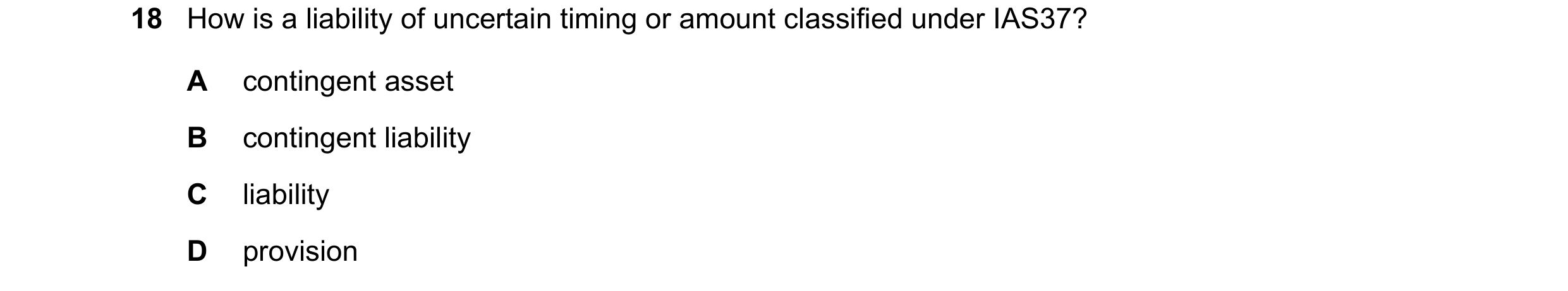 Question 53: How is a liability of uncertain timing or amount classified under IAS37? A contingent asset B contingent liability C liability D provision