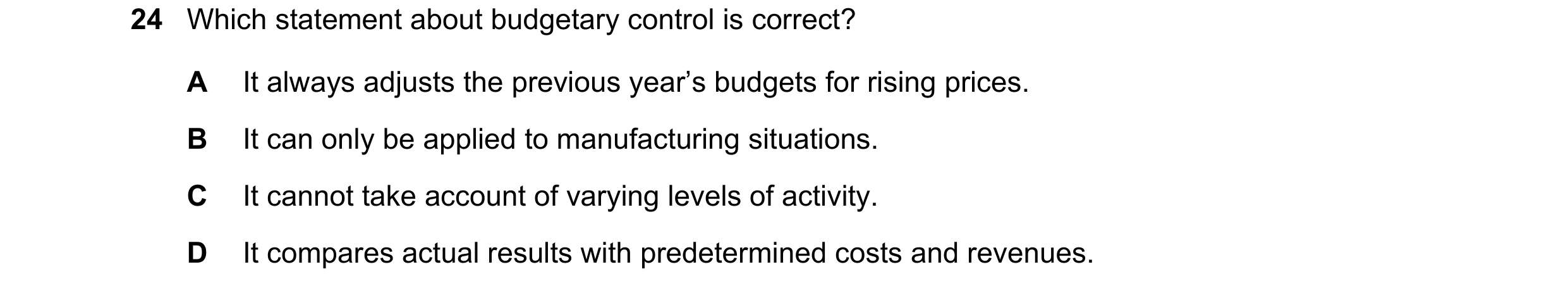 Question 83: Which statement about budgetary control is correct? A It always adjusts the previous year’s budgets for rising prices. B It can only be app…