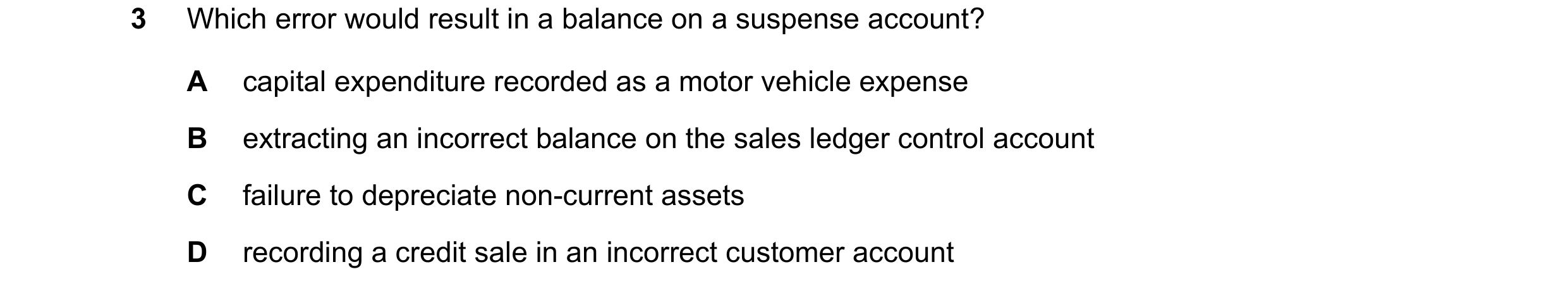 Question 10: Which error would result in a balance on a suspense account? A capital expenditure recorded as a motor vehicle expense B extracting an inco…