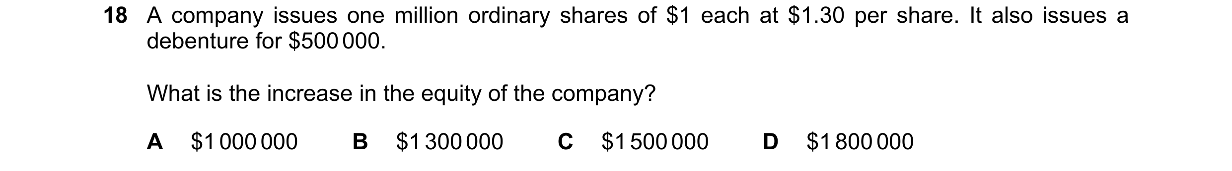Question 175: A company issues one million ordinary shares of $1 each at $1.30 per share. It also issues a debenture for $500 000. What is the increase i…