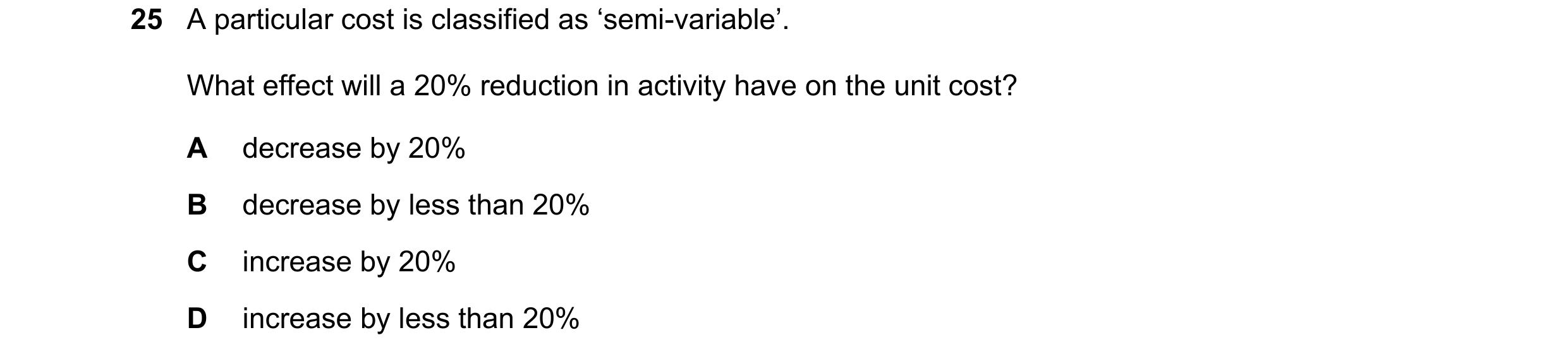Question 175: A particular cost is classified as ‘semi-variable’. What effect will a 20% reduction in activity have on the unit cost? A decrease by 20% B…