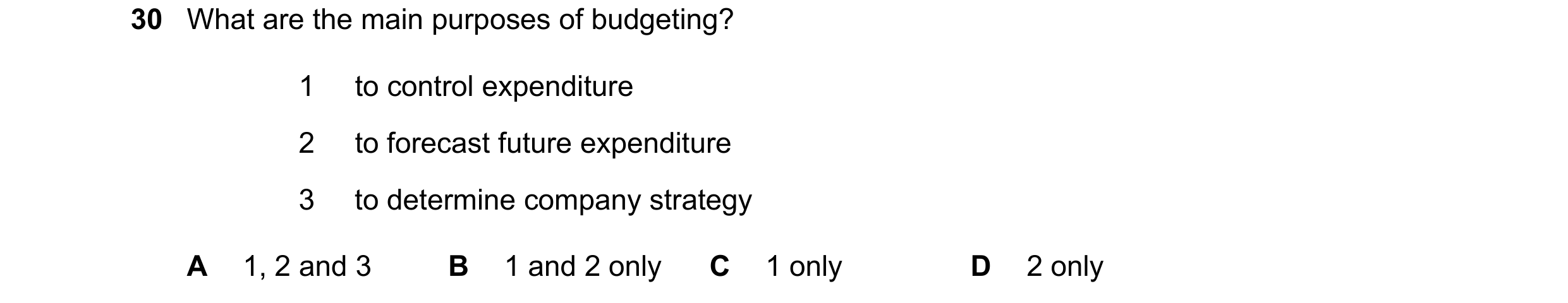 Question 17: What are the main purposes of budgeting? 1 to control expenditure 2 to forecast future expenditure 3 to determine company strategy A 1, 2 a…