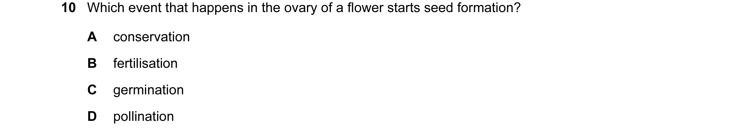 Question 11: Which event that happens in the ovary of a flower starts seed formation? A conservation B fertilisation C germination D pollination