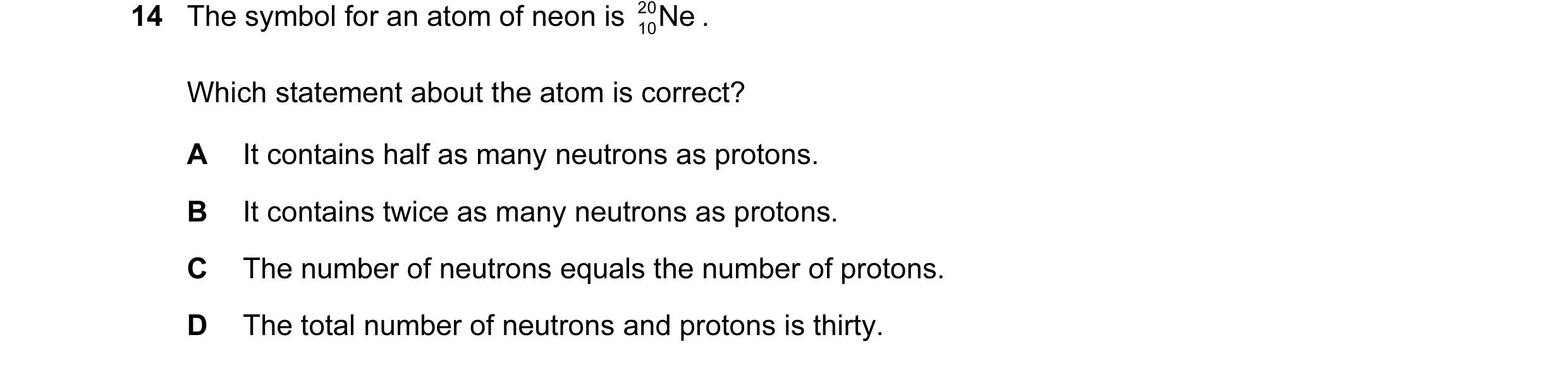 Question 10: The symbol for an atom of neon is 20 10Ne . Which statement about the atom is correct? A It contains half as many neutrons as protons. B It…