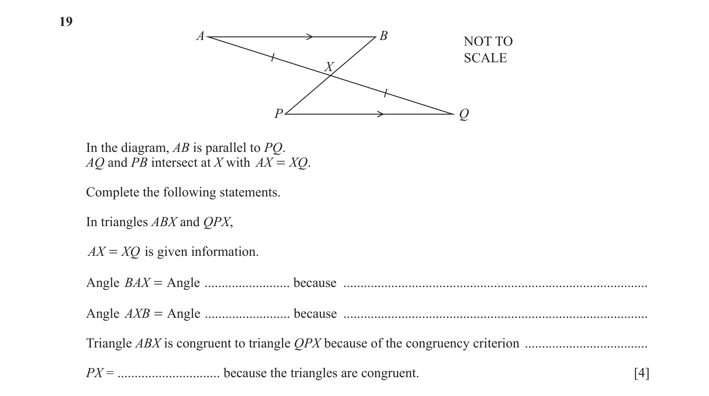 Question 9: A B NOT TO SCALE X P Q In the diagram, AB is parallel to PQ. AQ and PB intersect at X with AX = XQ . Complete the following statements. In …