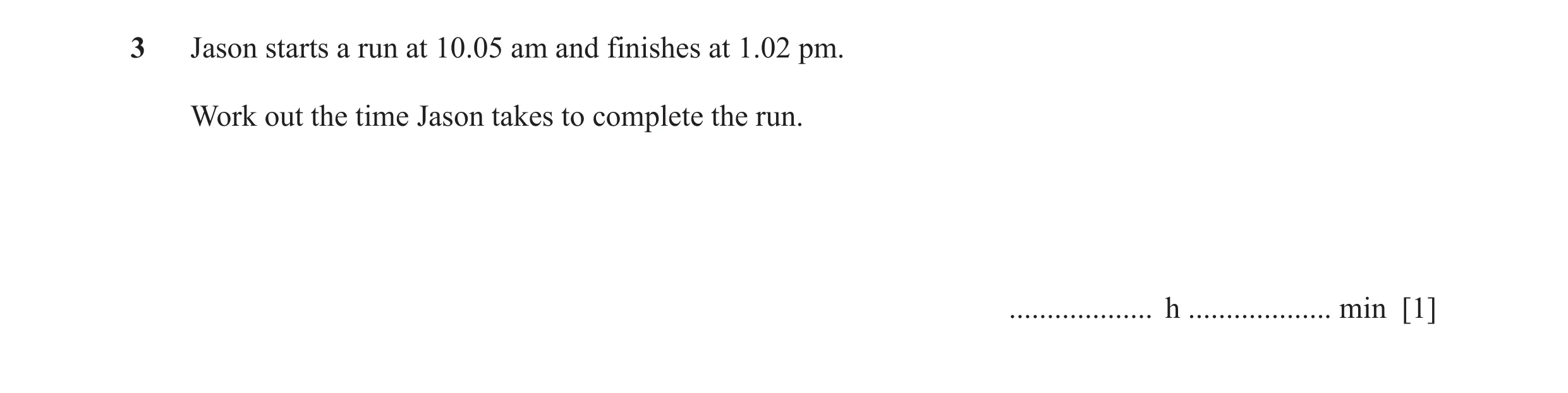 Question 24: Jason starts a run at 10.05 am and finishes at 1.02 pm. Work out the time Jason takes to complete the run. ................... h ..........…