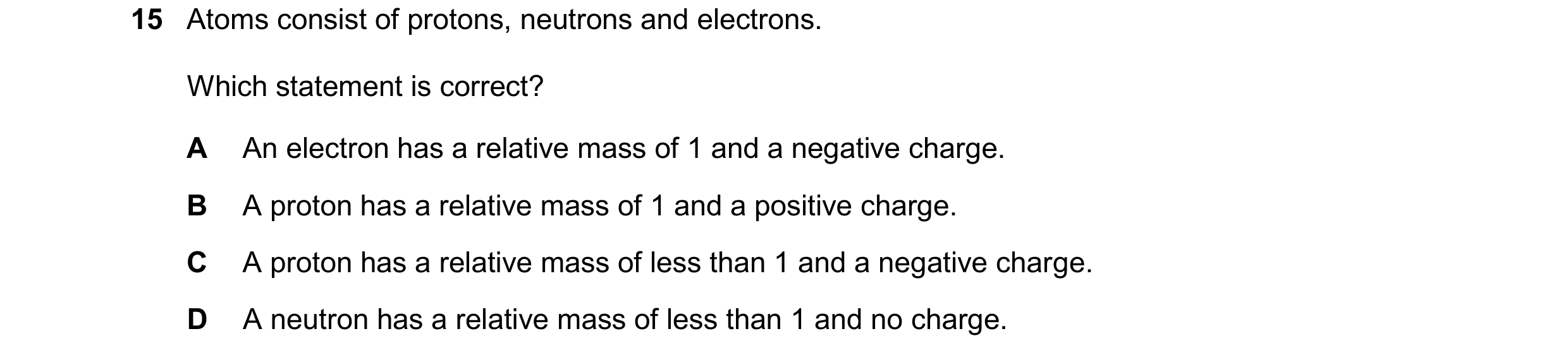 Question 37: Atoms consist of protons, neutrons and electrons. Which statement is correct? A An electron has a relative mass of 1 and a negative charge.…