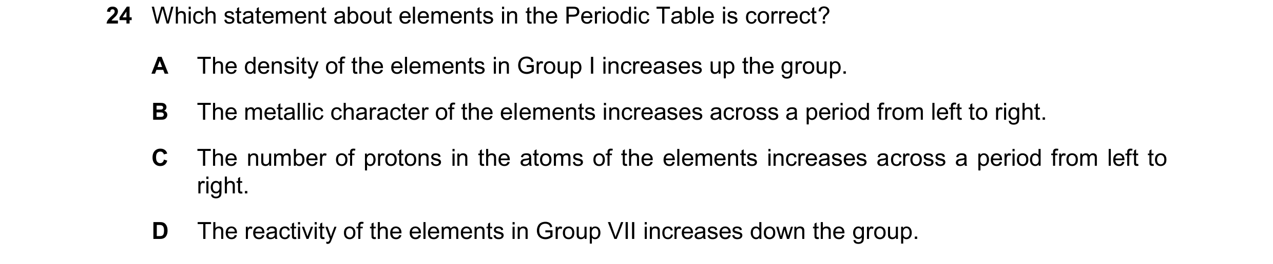 Question 40: Which statement about elements in the Periodic Table is correct? A The density of the elements in Group I increases up the group. B The met…