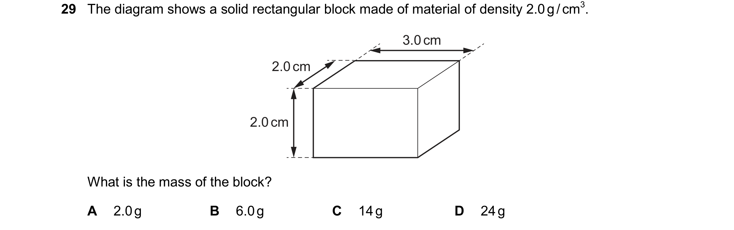 Question 59: The diagram shows a solid rectangular block made of material of density 2.0 g / cm3. 3.0 cm 2.0 cm 2.0 cm What is the mass of the block? A …