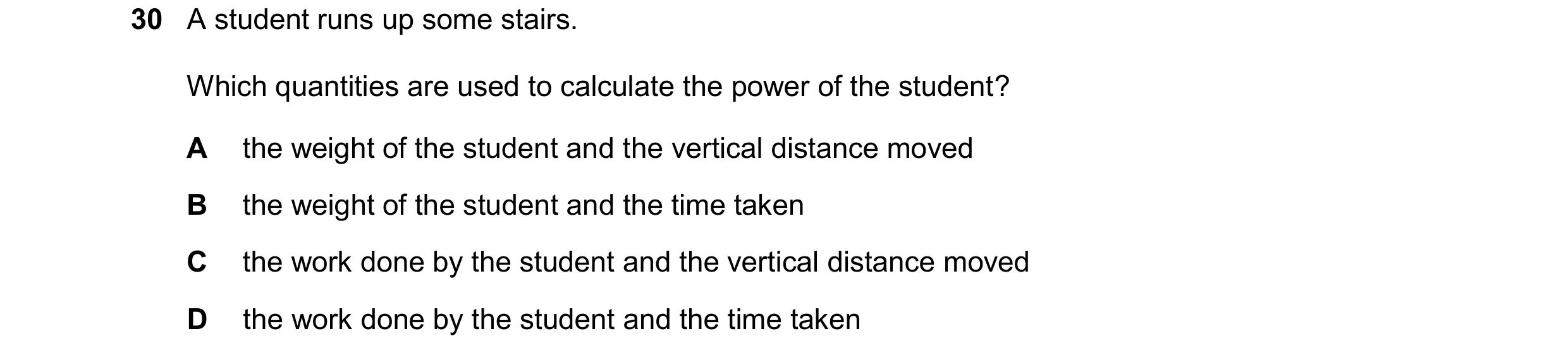 Question 114: A student runs up some stairs. Which quantities are used to calculate the power of the student? A the weight of the student and the vertica…