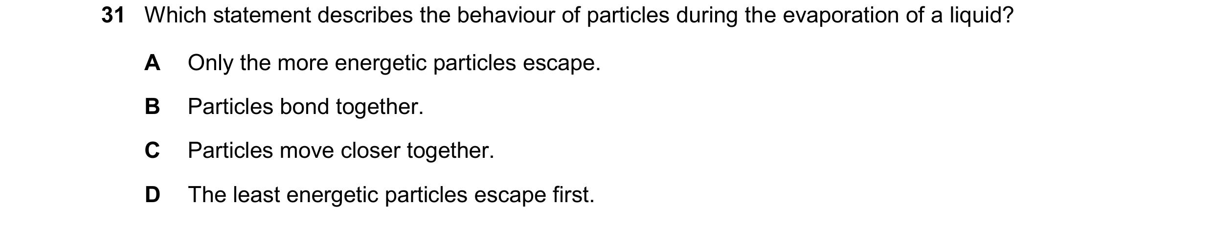 Question 70: Which statement describes the behaviour of particles during the evaporation of a liquid? A Only the more energetic particles escape. B Part…
