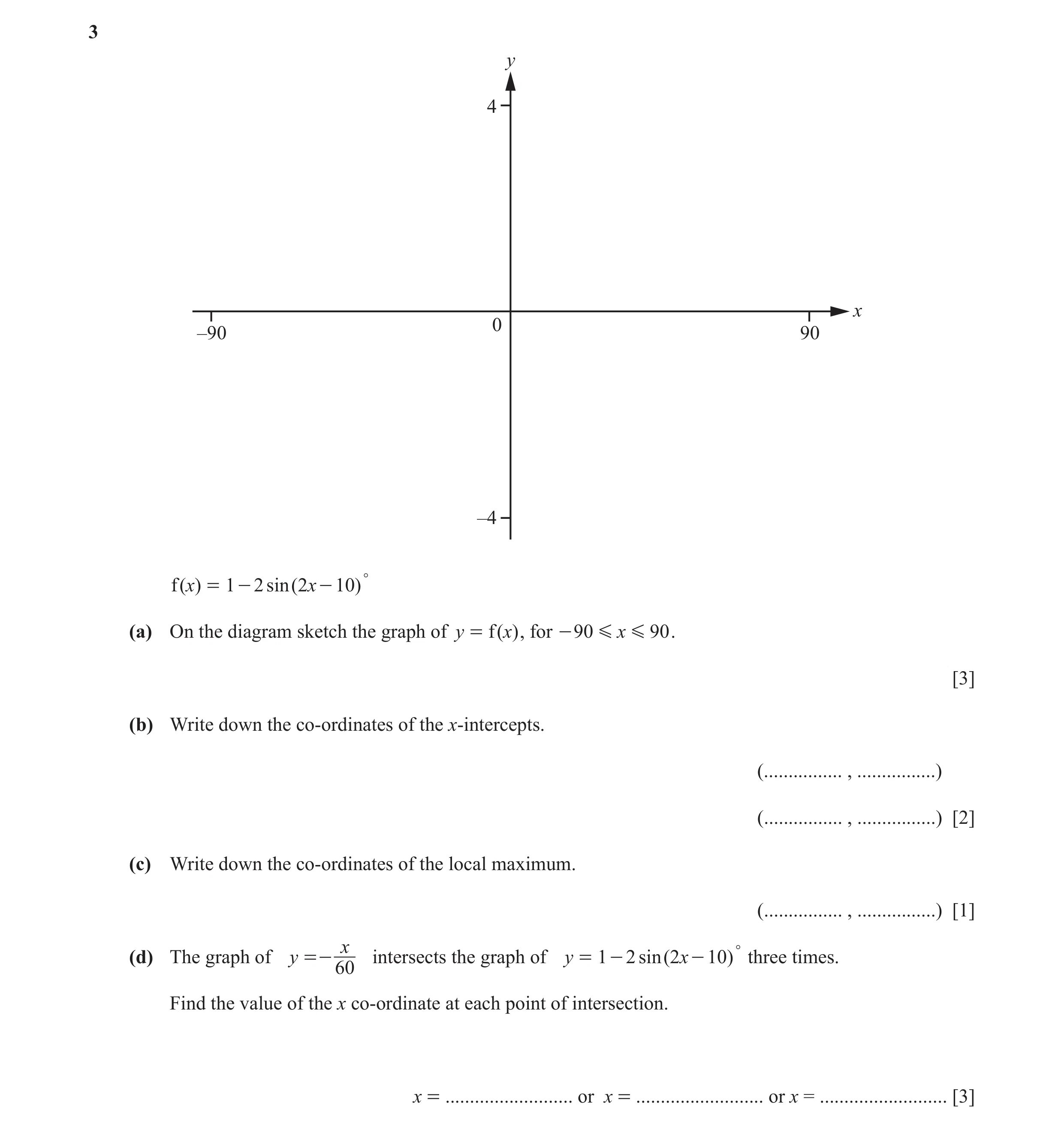 Question 9: y 4 x 0 –90 90 –4 f (x) = 1 - 2 sin (2x - 10) ° (a) On the diagram sketch the graph of y = f (x) , for - 90 G x G 90 . [3] (b) Write down t…
