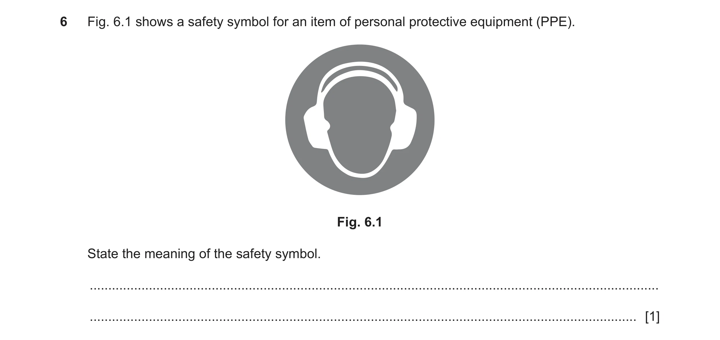 Question 22: Fig. 6.1 shows a safety symbol for an item of personal protective equipment (PPE). Fig. 6.1 State the meaning of the safety symbol. .......…