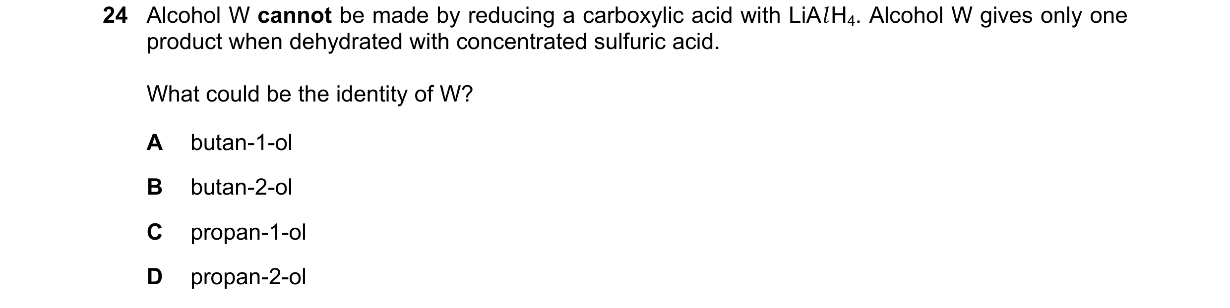 Question 225: Alcohol W cannot be made by reducing a carboxylic acid with LiAl H4. Alcohol W gives only one product when dehydrated with concentrated sul…