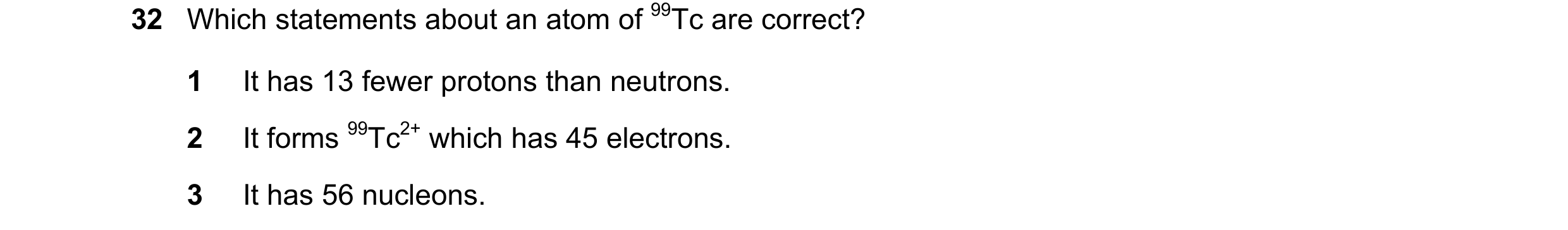 Question 80: Which statements about an atom of 99Tc are correct? 1 It has 13 fewer protons than neutrons. 2 It forms 99Tc2+ which has 45 electrons. 3 It…