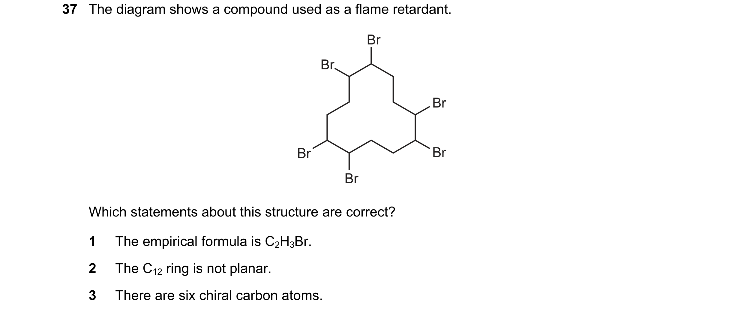 Question 45: The diagram shows a compound used as a flame retardant. Br Br Br Br Br Br Which statements about this structure are correct? 1 The empirica…