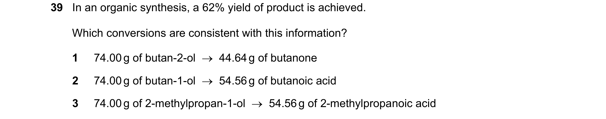 Question 175: In an organic synthesis, a 62% yield of product is achieved. Which conversions are consistent with this information? 1 74.00 g of butan-2-o…