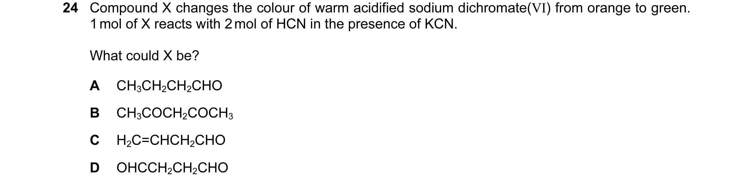 Question 18: Compound X changes the colour of warm acidified sodium dichromate(VI) from orange to green. 1 mol of X reacts with 2 mol of HCN in the pres…