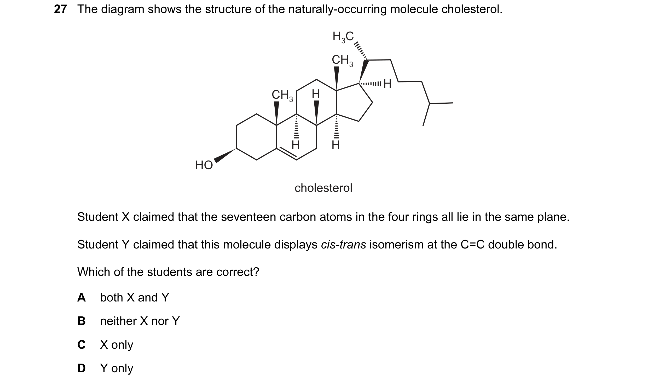 Question 39: The diagram shows the structure of the naturally-occurring molecule cholesterol. H3C CH3 H CH3 H H H HO cholesterol Student X claimed that …