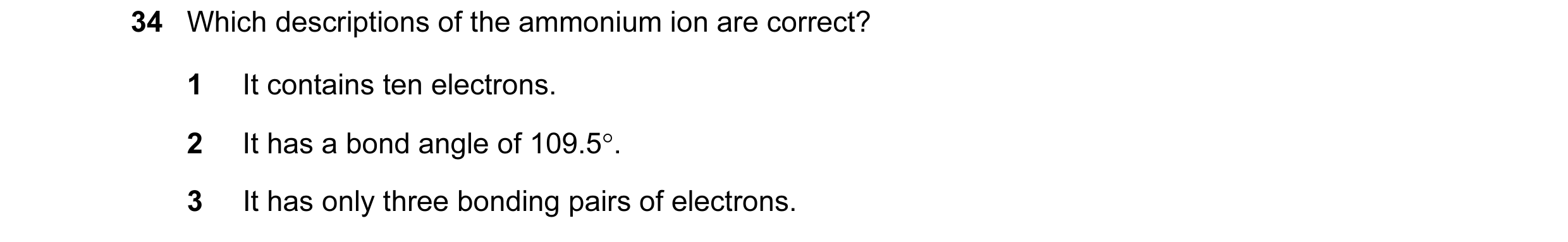 Question 19: Which descriptions of the ammonium ion are correct? 1 It contains ten electrons. 2 It has a bond angle of 109.5°. 3 It has only three bondi…