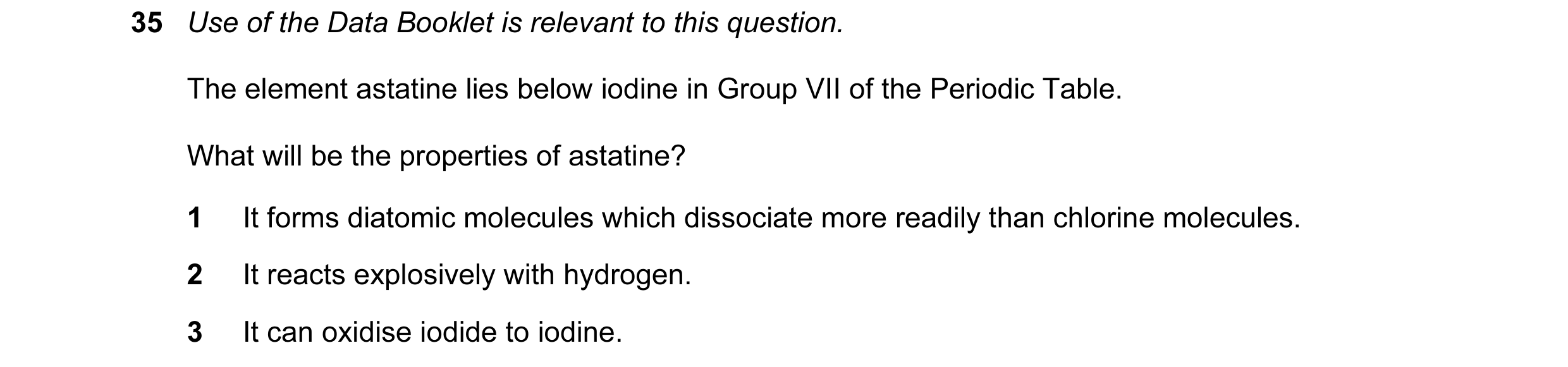Question 13: Use of the Data Booklet is relevant to this question. The element astatine lies below iodine in Group VII of the Periodic Table. What will …
