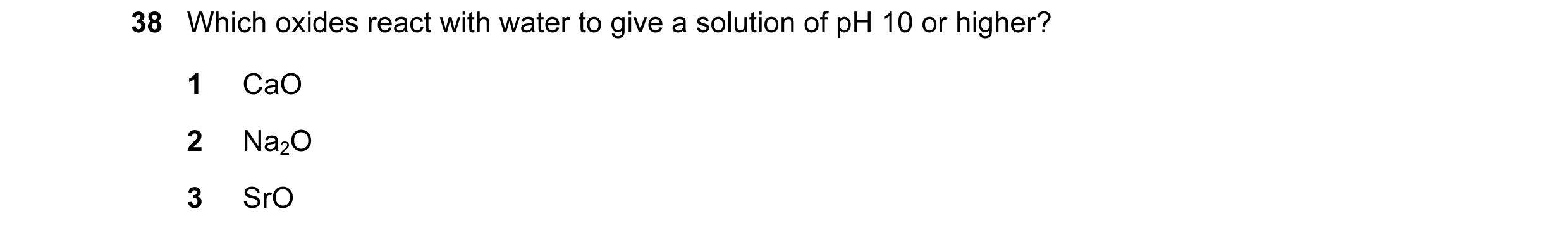 Question 42: Which oxides react with water to give a solution of pH 10 or higher? 1 CaO 2 Na2O 3 SrO