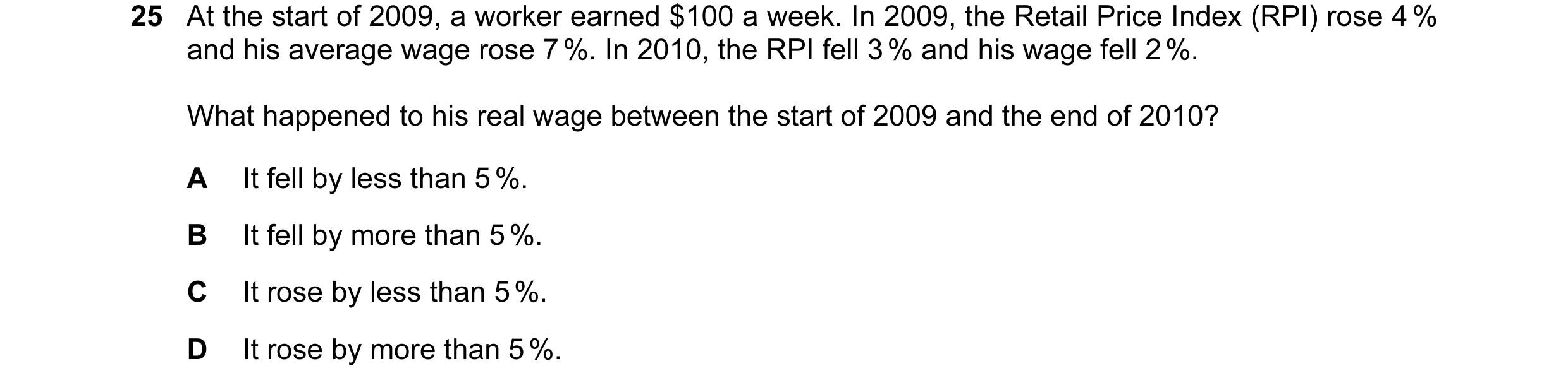 Question 53: At the start of 2009, a worker earned $100 a week. In 2009, the Retail Price Index (RPI) rose 4 % and his average wage rose 7 %. In 2010, t…