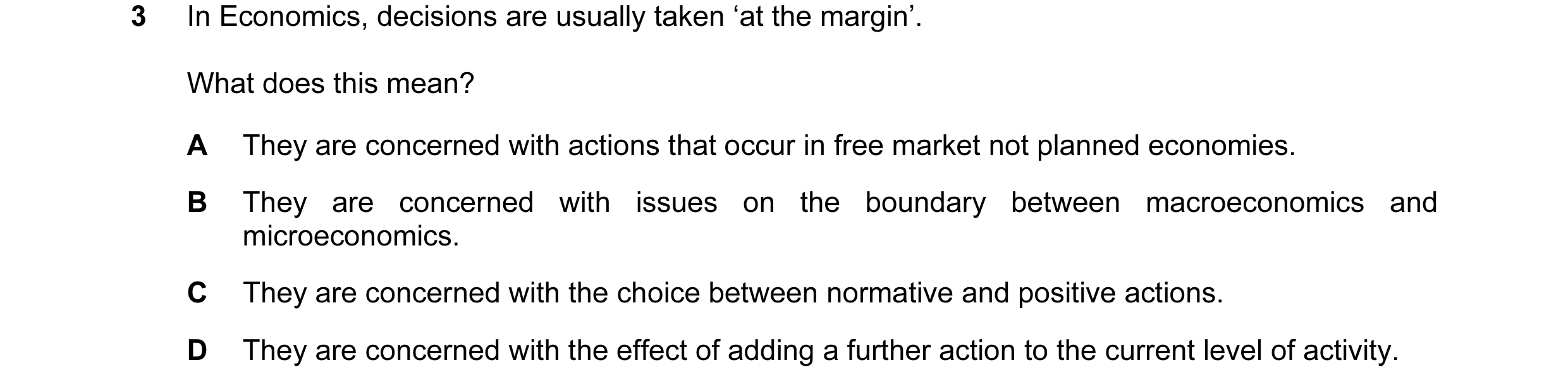Question 16: In Economics, decisions are usually taken ‘at the margin’. What does this mean? A They are concerned with actions that occur in free market…