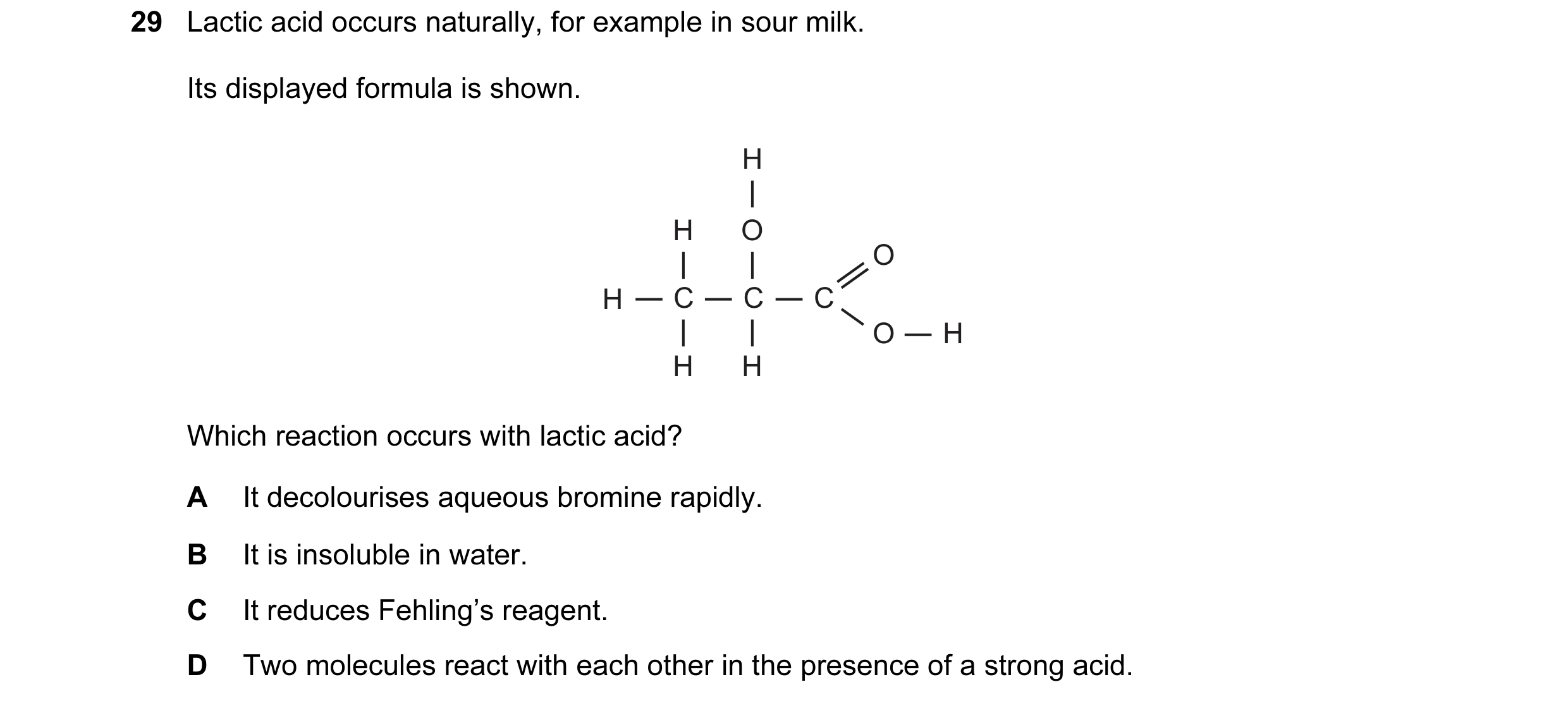 Question 1: Lactic acid occurs naturally, for example in sour milk. Its displayed formula is shown. H H O O H C C C O H H H Which reaction occurs with …