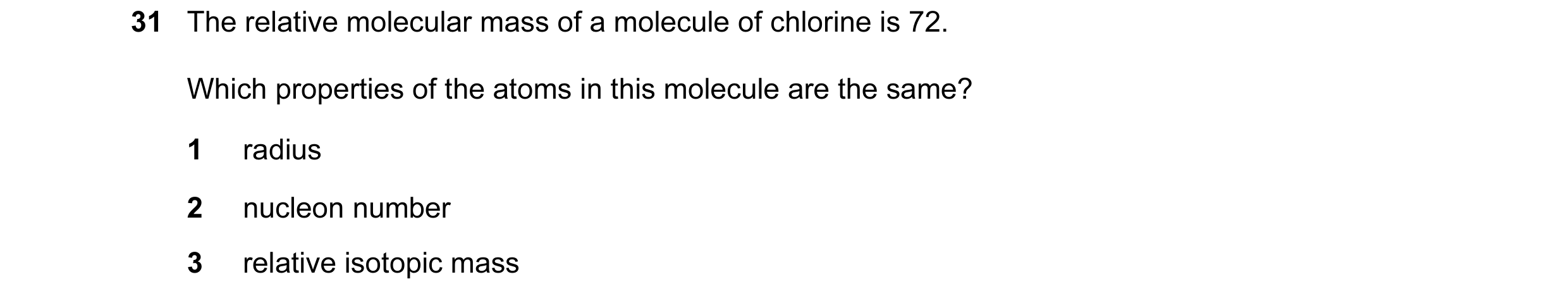 Question 1: The relative molecular mass of a molecule of chlorine is 72. Which properties of the atoms in this molecule are the same? 1 radius 2 nucleo…
