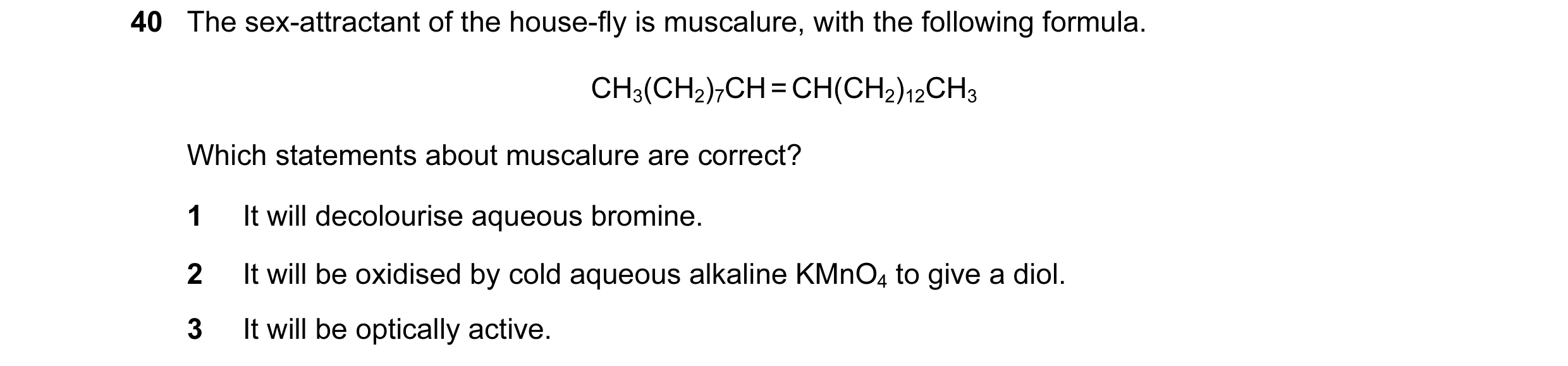 Question 2: The sex-attractant of the house-fly is muscalure, with the following formula. CH3(CH2)7CH = CH(CH2)12CH3 Which statements about muscalure a…