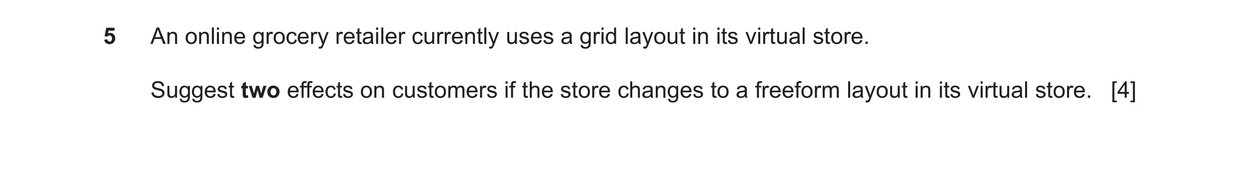 Question 40: An online grocery retailer currently uses a grid layout in its virtual store. Suggest two effects on customers if the store changes to a fr…