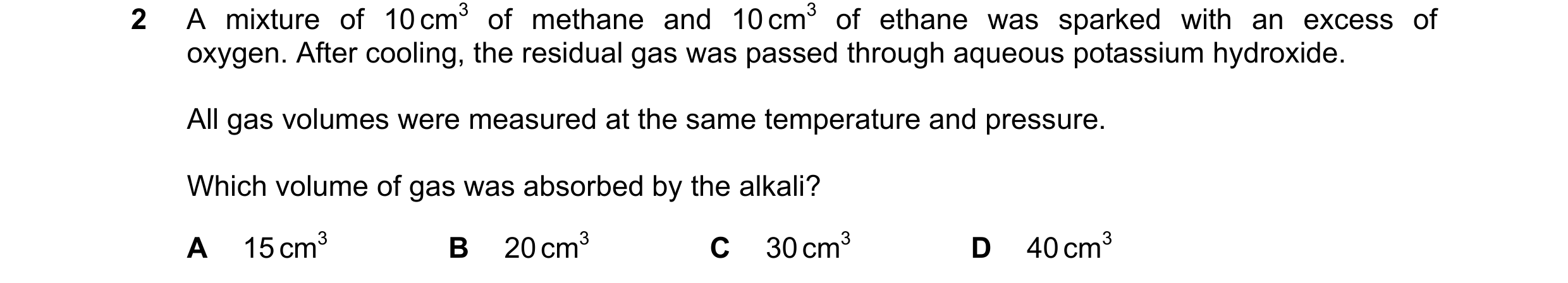 Question 260: A mixture of 10 cm3 of methane and 10 cm3 of ethane was sparked with an excess of oxygen. After cooling, the residual gas was passed throug…