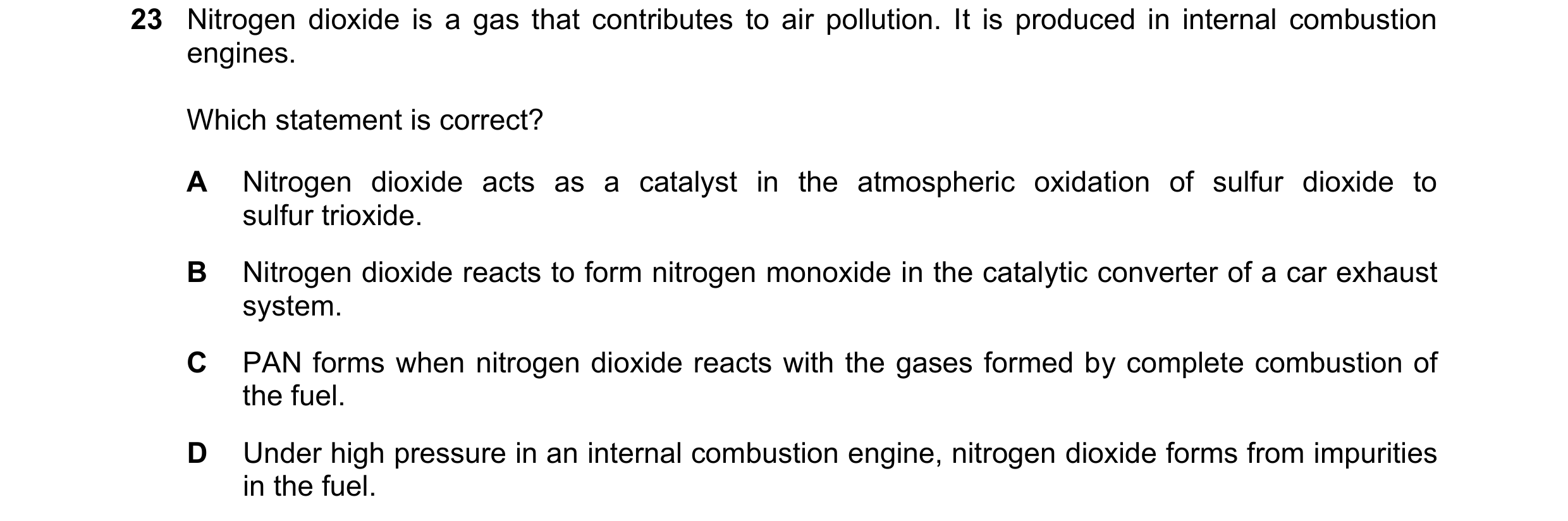 Question 121: Nitrogen dioxide is a gas that contributes to air pollution. It is produced in internal combustion engines. Which statement is correct? A N…