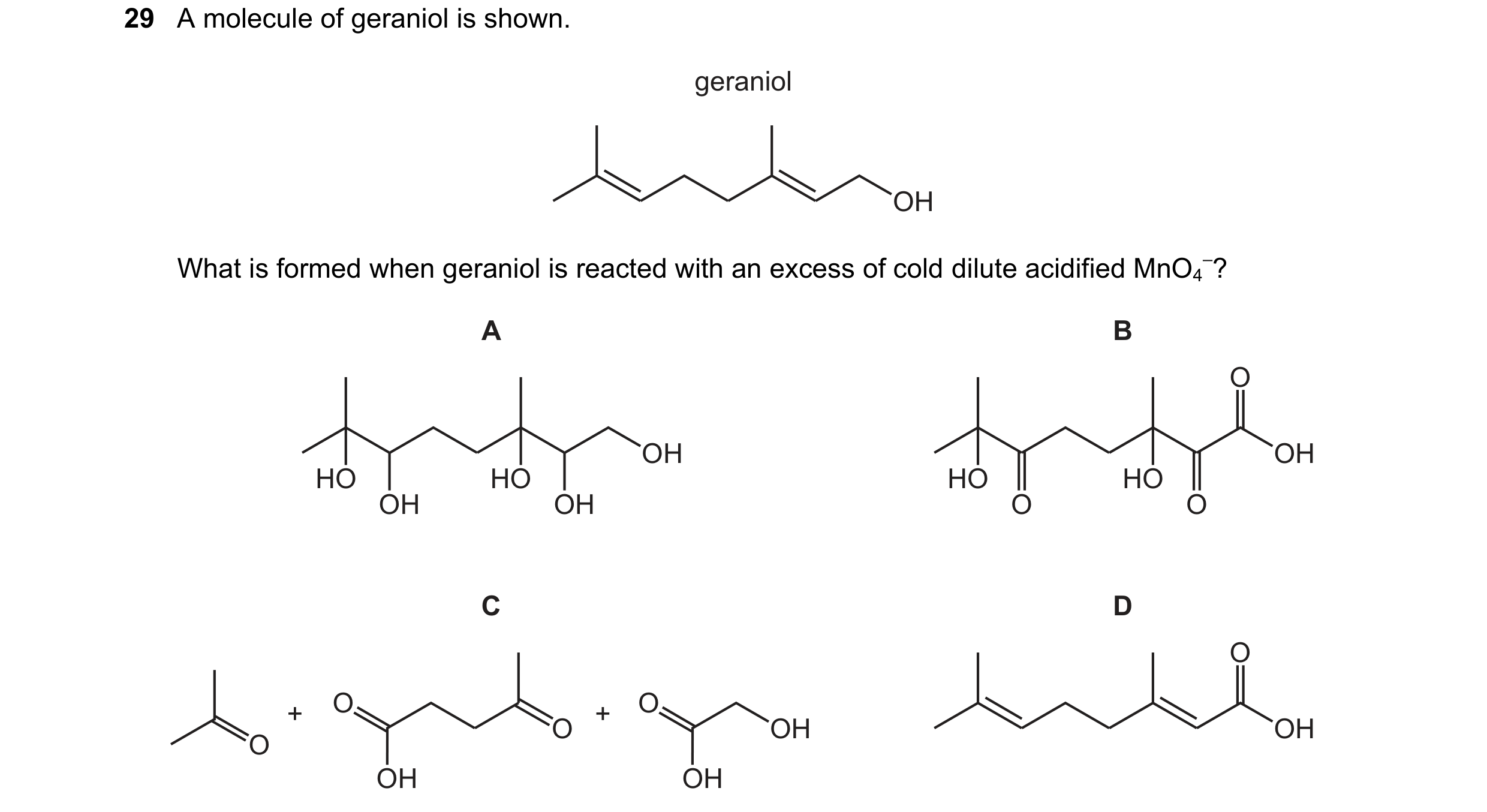 Question 340: A molecule of geraniol is shown. geraniol OH What is formed when geraniol is reacted with an excess of cold dilute acidified MnO4 –? A B O …