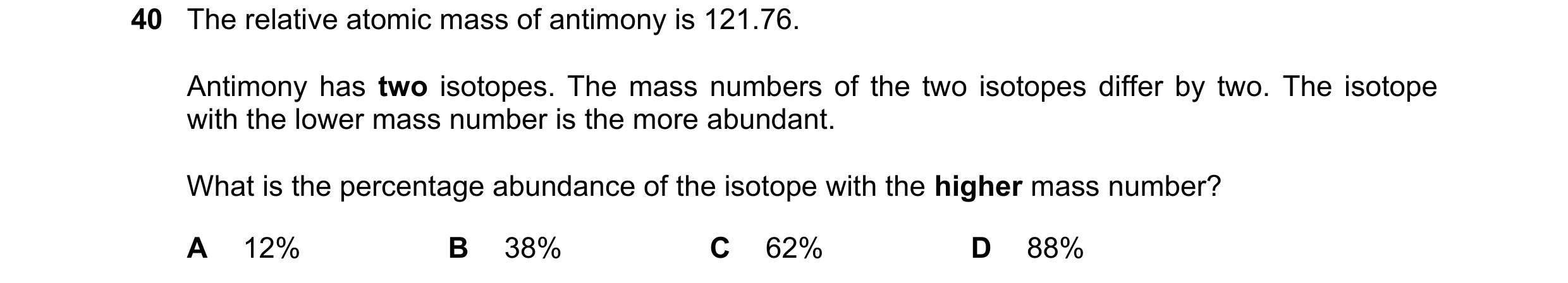 Question 55: The relative atomic mass of antimony is 121.76. Antimony has two isotopes. The mass numbers of the two isotopes differ by two. The isotope …