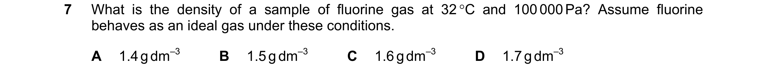 Question 113: What is the density of a sample of fluorine gas at 32 C and 100 000 Pa? Assume fluorine behaves as an ideal gas under these conditions. A …
